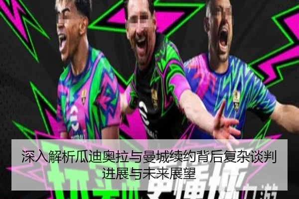深入解析瓜迪奥拉与曼城续约背后复杂谈判进展与未来展望